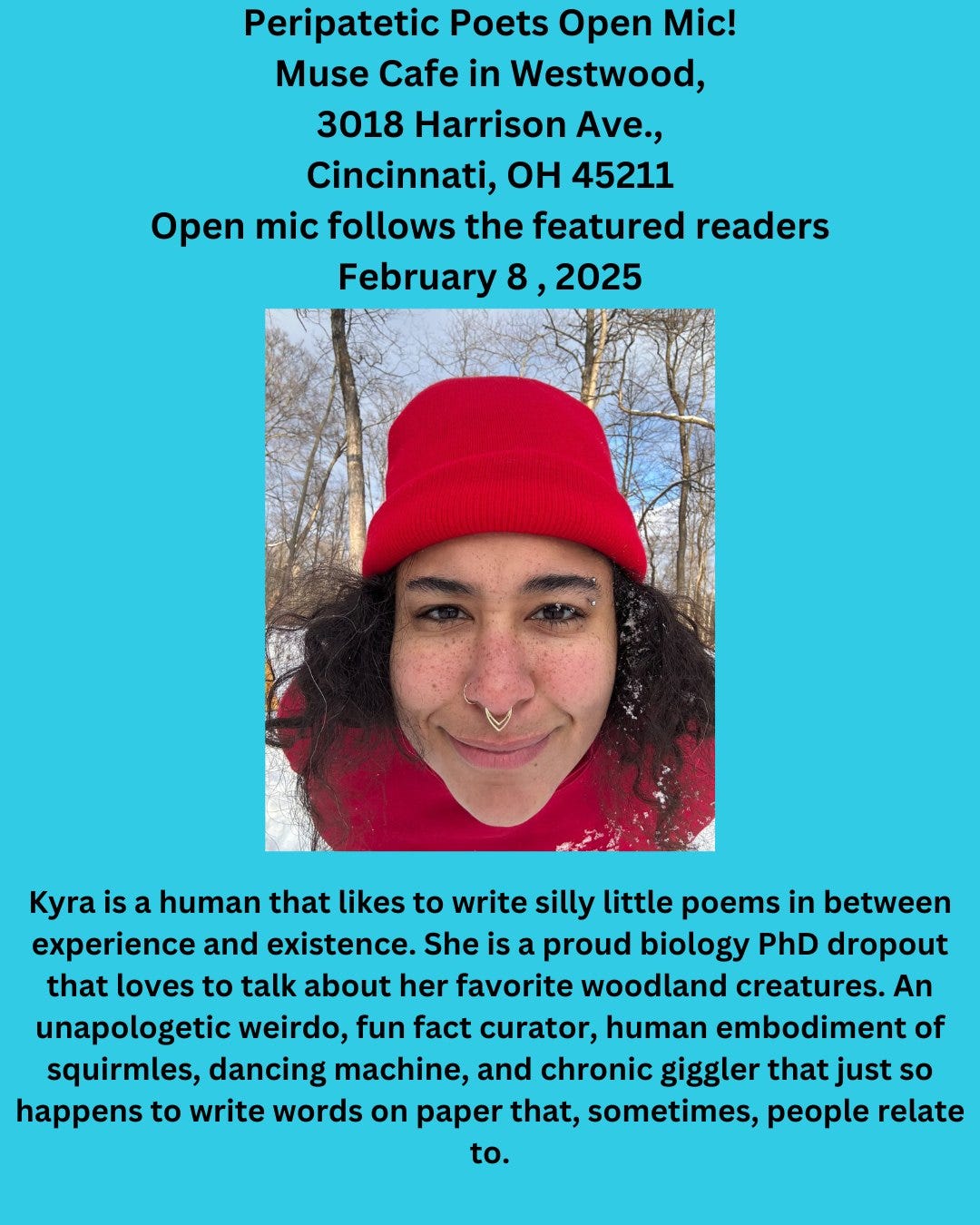 May be an image of 1 person and text that says 'Peripatetic Poets Open Mic! Muse Cafe in Westwood, 3018 Harrison Ave., Cincinnati, OH 45211 Open mic follows the featured readers February& 2025 Kyra is a human that likes to write silly little poems in between and existence. She is a proud biology PhD dropout that loves to talk about her favorite woodland creatures. An unapologetic weirdo, fun fact curator, human embodiment of squirmles, dancing machine, and chronic giggler that just so happens to write words on paper that, sometimes, people relate to.'