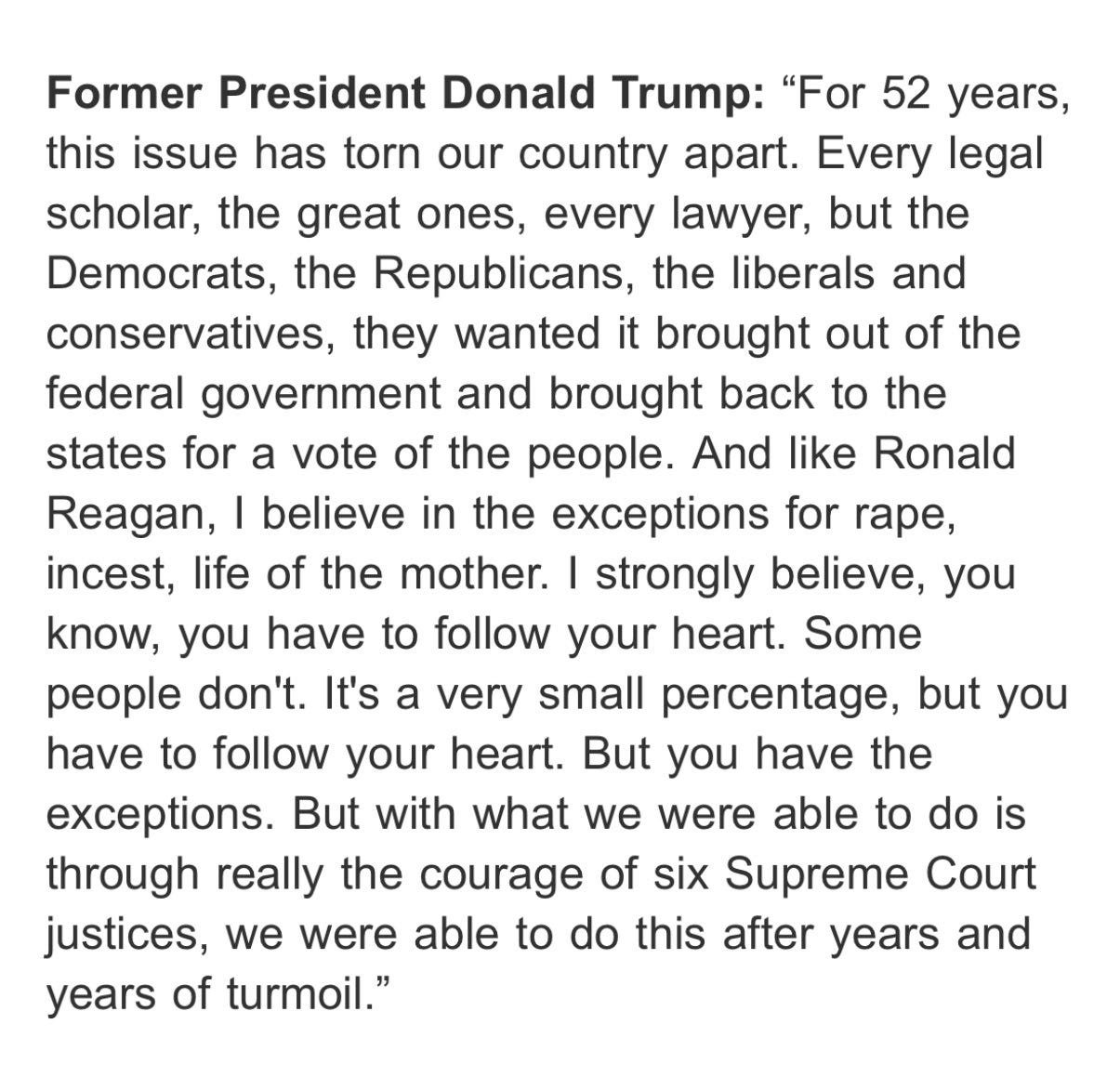  Former President Donald Trump: "For 52 years, this issue has torn our country apart. Every legal scholar, the great ones, every lawyer, but the Democrats, the Republicans, the liberals and conservatives, they wanted it brought out of the federal government and brought back to the states for a vote of the people. And like Ronald Reagan, I believe in the exceptions for rape, incest, life of the mother. I strongly believe, you know, you have to follow your heart. Some people don't. It's a very small percentage, but you have to follow your heart. But you have the exceptions. But with what we were able to do is through really the courage of six Supreme Court justices, we were able to do this after years and years of turmoil."