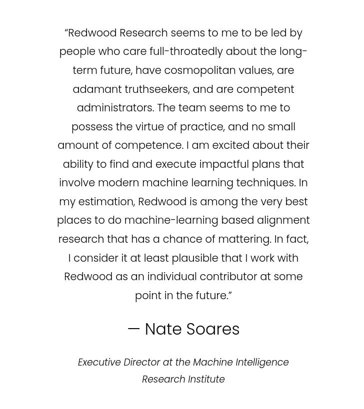 Screenshot of a testimonial: “Redwood Research seems to me to be led by people who care full-throatedly about the long-term future, have cosmopolitan values, are adamant truthseekers, and are competent administrators. The team seems to me to possess the virtue of practice, and no small amount of competence. I am excited about their ability to find and execute impactful plans that involve modern machine learning techniques. In my estimation, Redwood is among the very best places to do machine-learning based alignment research that has a chance of mattering. In fact, I consider it at least plausible that I work with Redwood as an individual contributor at some point in the future.” “— Nate Soares” “Executive Director at the Machine Intelligence Research Institute” Screenshot of a testimonial: “Redwood Research seems to me to be led by people who care full-throatedly about the long-term future, have cosmopolitan values, are adamant truthseekers, and are competent administrators. The team seems to me to possess the virtue of practice, and no small amount of competence. I am excited about their ability to find and execute impactful plans that involve modern machine learning techniques. In my estimation, Redwood is among the very best places to do machine-learning based alignment research that has a chance of mattering. In fact, I consider it at least plausible that I work with Redwood as an individual contributor at some point in the future.” “— Nate Soares” “Executive Director at the Machine Intelligence Research Institute”