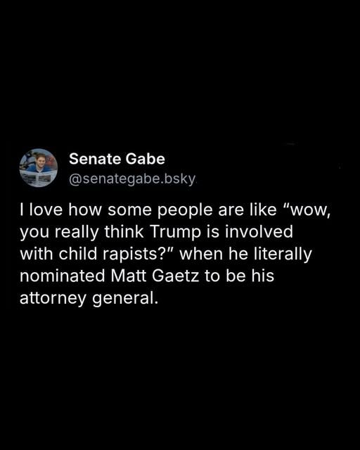 May be an image of 1 person and text that says 'Senate SenateGabe Gabe @senategabe.bsky I love how some people are like "wow, you really think Trump is involved with child rapists?" when he he literally nominated Matt Gaetz to be his his attorney general.'