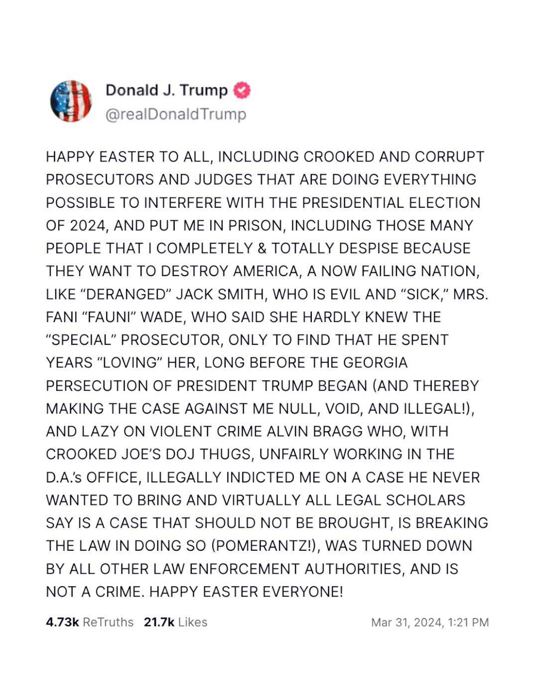 HAPPY EASTER TO ALL, INCLUDING CROOKED AND CORRUPT PROSECUTORS AND JUDGES THAT ARE DOING EVERYTHING POSSIBLE TO INTERFERE WITH THE PRESIDENTIAL ELECTION OF 2024, AND PUT ME IN PRISON, INCLUDING THOSE MANY PEOPLE THAT I COMPLETELY & TOTALLY DESPISE BECAUSE THEY WANT TO DESTROY AMERICA, A NOW FAILING NATION, LIKE "DERANGED" JACK SMITH, WHO IS EVIL AND "SICK," MRS.
FANI "FAUN" WADE, WHO SAID SHE HARDLY KNEW THE
"SPECIAL" PROSECUTOR, ONLY TO FIND THAT HE SPENT YEARS "LOVING" HER, LONG BEFORE THE GEORGIA PERSECUTION OF PRESIDENT TRUMP BEGAN (AND THEREBY MAKING THE CASE AGAINST ME NULL, VOID, AND ILLEGAL!), AND LAZY ON VIOLENT CRIME ALVIN BRAGG WHO, WITH CROOKED JOE'S DOJ THUGS, UNFAIRLY WORKING IN THE D.A.'s OFFICE, ILLEGALLY INDICTED ME ON A CASE HE NEVER WANTED TO BRING AND VIRTUALLY ALL LEGAL SCHOLARS SAY IS A CASE THAT SHOULD NOT BE BROUGHT, IS BREAKING THE LAW IN DOING SO (POMERANTZ!), WAS TURNED DOWN BY ALL OTHER LAW ENFORCEMENT AUTHORITIES, AND IS NOT A CRIME. HAPPY EASTER EVERYONE!