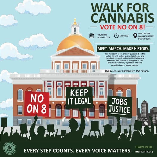 May be an image of text that says 'WALK FOR CANNABIS VOTE NO ON 8! THURSDAY AUGUST13TH 10:00AM AM MEETATTH THE MASSACHUSETTS STATE MEET. MARCH. MAKE HISTORY. protest Question Bonthe house Join Masscann allot, c Freedom continuat Fanicu. falr, Our oice. Our Commnunity. Our Future. 1 SIAIS NO ON KEEP IT LEGAL JOBS JUSTICE M EVERY STEP COUNTS. EVERY VOICE MATTERS. LEARNMORE: masscann.org'