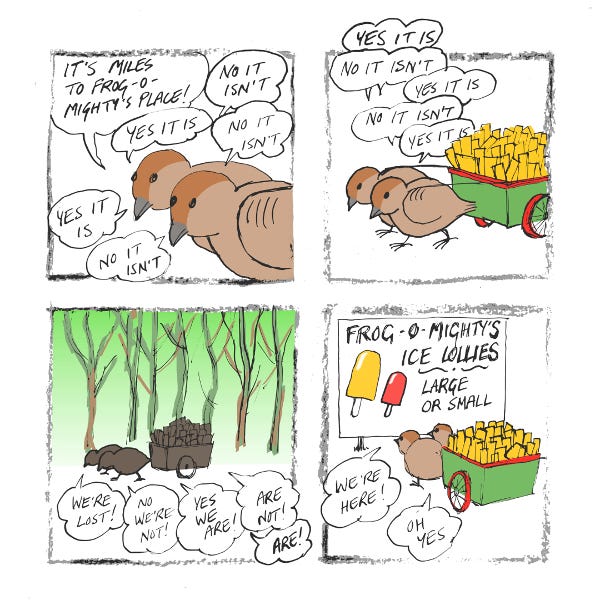 Two brown sparrows are pulling a green cart with red wheels. "It's miles to Frog-o-Mighty's place!" says one. "No it isn't," says the other. "Yes it is!" "No it isn't!" they pull the cart through a dense forest. "We're lost!" "No we aren't!" "Yes we are!" "Are not!" Finally, they arrive at a large white sign that says, "Frog-o-Mighty's Ice Lollies, large or small". "We're here!" "Oh yes!"
