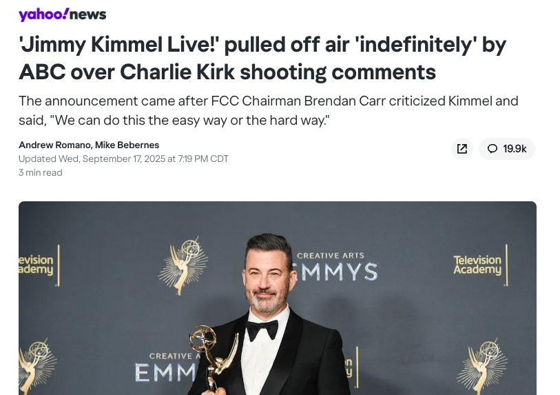May be an image of 1 person and text that says 'yahoo!news 'Jimmy Kimmel Live!' pulled off air 'indefinitely by ABC over Charlie Kirk shooting comments The announcement came after FCC Chairman Brendan Carr criticized Kimmel and said, "We can do this the easy way or the hard way." Andrew Romano, Mike Bebernes Updated Wed, September 17, 2025 at 7:19 PM CDT 3 min read 19.9k evision ademy CREATIVE CREATIVEARTS ARTS MMYS Television Academy CREATIVE EMM G5'