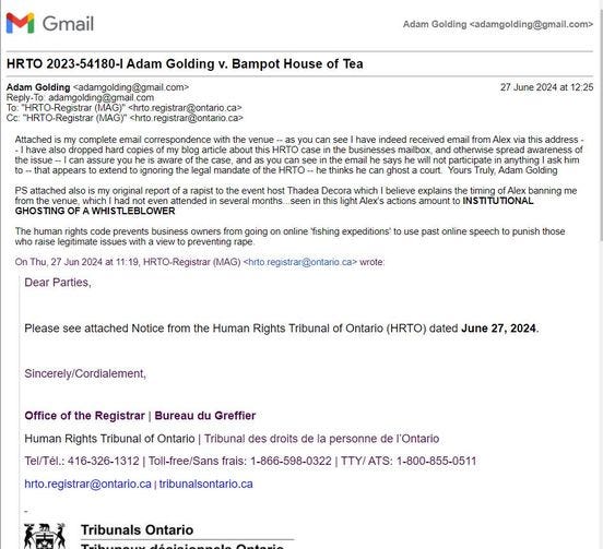 May be an image of text that says 'Gmail HRTO Adam Golding Reply-To: Golding Bampot House of Tea Golding <adamgolding@gmail.com> HRTO-Registrar registrar@ontario Iso venue June 2024 attached 12:25 original mailbox attended rights spread participate event Thadea Decora which| believe explains months. amount prevents business owners Thu going timing Dear Parties, 11:19, HRTO-Registrar online fishing expeditions' banning me past online speech wrote: punish those Please see attached Notice from the Human Rights Tribunal of Ontario (HRTO) dated June Sincerely/Cordialement, Office the Registrar Bureau du Greffier Human Rights Tribunal of Ontario Tribunal des droits de hrto.registrar@ontario.ca ca tribunalsontario.ca personne de l'Ontario Toll-free/Sans frais: 1-866-598-0322 TTY/ ATS: 1-800-855-0511 Tribunals Ontario'
