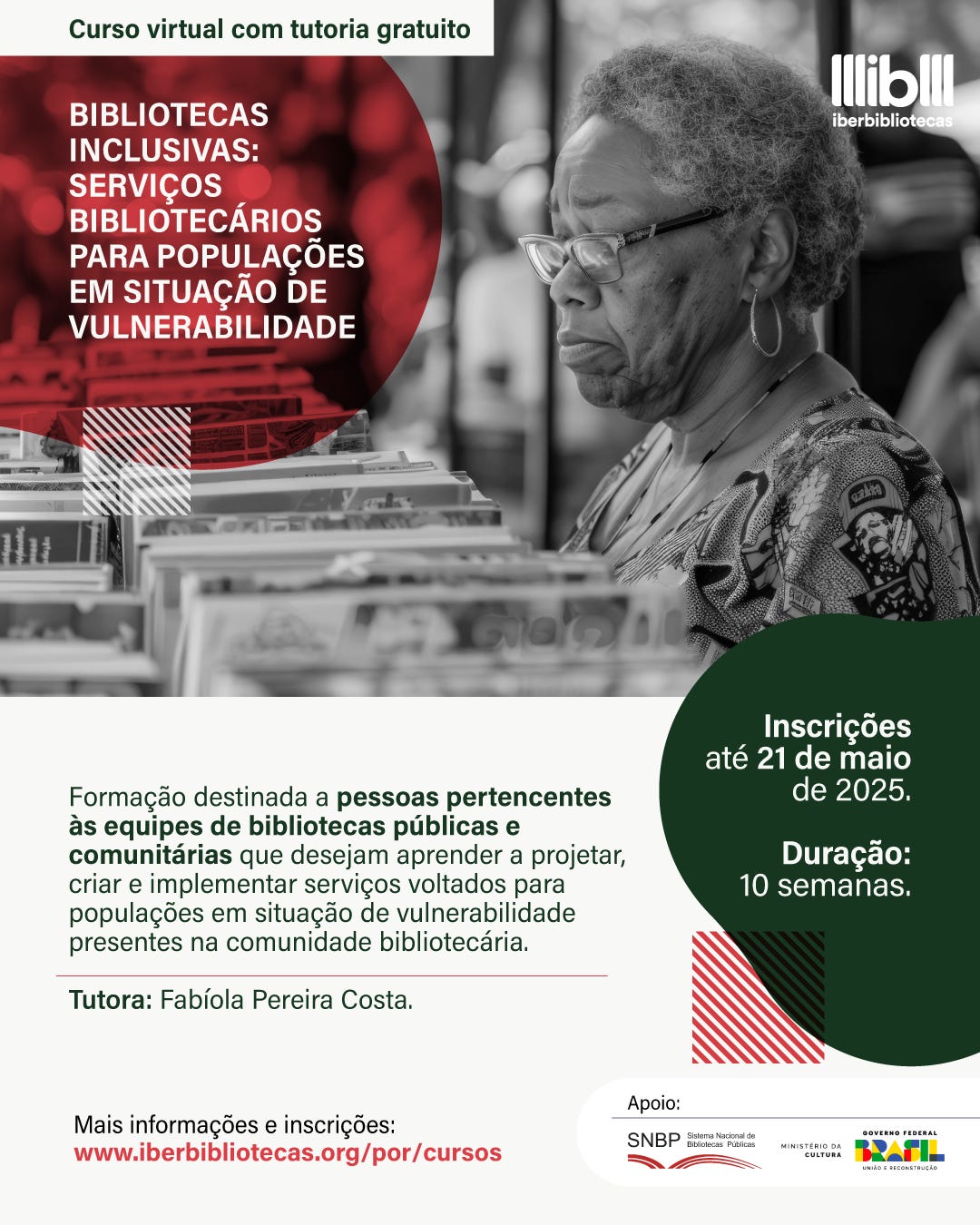 #descrevemospravocê  Curso virtual com tutoria gratuito: Bibliotecas inclusivas: serviços bibliotecários para populações em situação de vulnerabilidade. A formação é voltada para pessoas de equipes de bibliotecas públicas e comunitárias interessadas em aprender a projetar, criar e implementar serviços para populações em situação de vulnerabilidade presentes na comunidade atendida pela biblioteca. A tutora do curso é Fabíola Pereira Costa. As inscrições vão até o dia 21 de maio de 2025, e o curso terá duração de 10 semanas. Informações e inscrições estão disponíveis no site: www.iberbibliotecas.org/por/cursos. O curso conta com o apoio do Sistema Nacional de Bibliotecas Públicas, do Ministério da Cultura e do Governo Federal.  A imagem é dividida em duas partes. Na metade superior, há uma fotografia em preto e branco de uma mulher negra de cabelos curtos e grisalhos, usando óculos e brincos, observando livros em uma estante ou mesa expositora. Ela veste uma blusa estampada. À esquerda da imagem, sobre um círculo vermelho com elementos gráficos em listras diagonais, aparece o título do curso em letras brancas. No canto superior direito, está o logotipo do Iberbibliotecas, com letras brancas.  Na metade inferior, sobre fundo branco, estão as informações textuais da formação, com trechos destacados em verde escuro e negrito. No canto direito, há um balão gráfico verde com informações sobre prazo e duração. Abaixo, logotipos dos apoiadores e um pequeno quadrado com listras em vermelho e verde complementam a estética visual, que é clara, moderna e organizada.