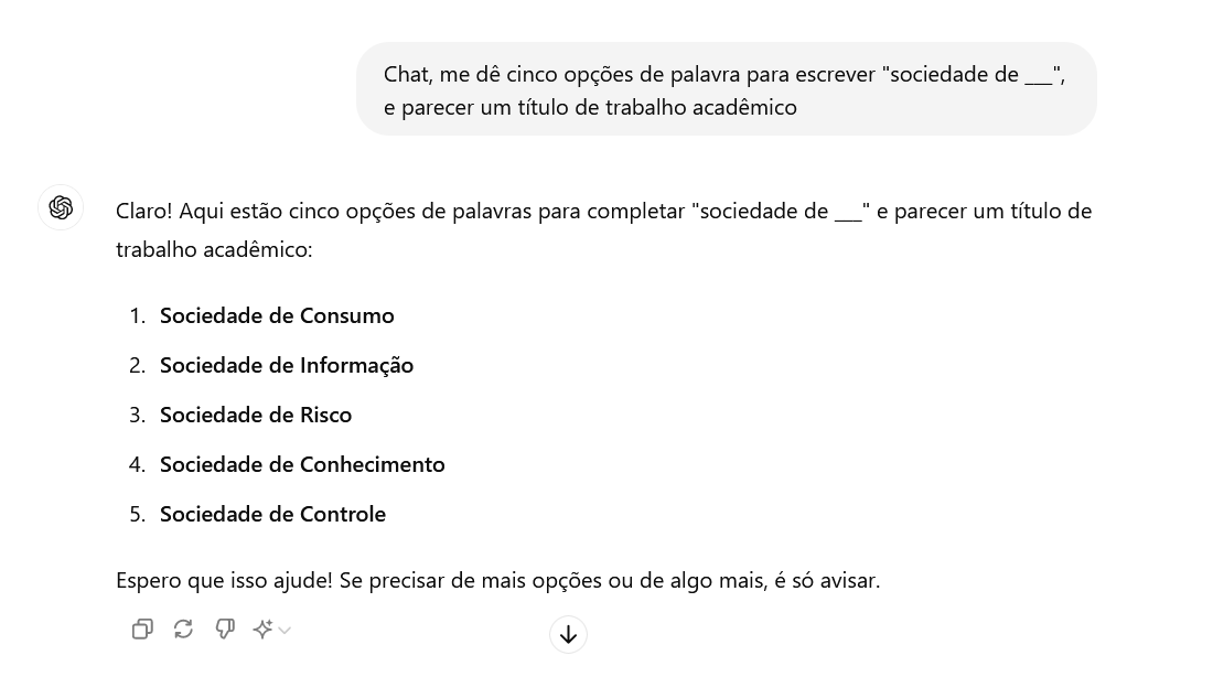 conversa com o chatgpt. O pedido foi: "chat, me dê cinco opções de palavras para escrever "sociedade de" e parecer um título de trabalho acadêmico." O chat responder: "claro! Aqui cinco opções de palavras para completar "sociedade de" como um título de trabalho acadêmico: 1. sociedade de consumo 2. sociedade de informação 3. sociedade de risco 4. sociedade de conhecimento 5. sociedade de controle. Espero que isso ajude! Se precisar de mais opções ou algo mais, é só avisar."