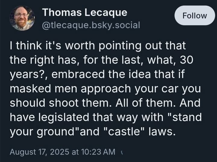 May be an image of 1 person and text that says 'Thomas Lecaque @tlecaque.bsky.social bsky. .social Follow I think it's worth pointing out that the right has, for the last, what, 30 years?, embraced the idea that if masked men approach your car you should shoot them. All of them. And have legislated that way with "stand your ground"an and "castle" laws. August 17, 2025 at 10:23AM AM'
