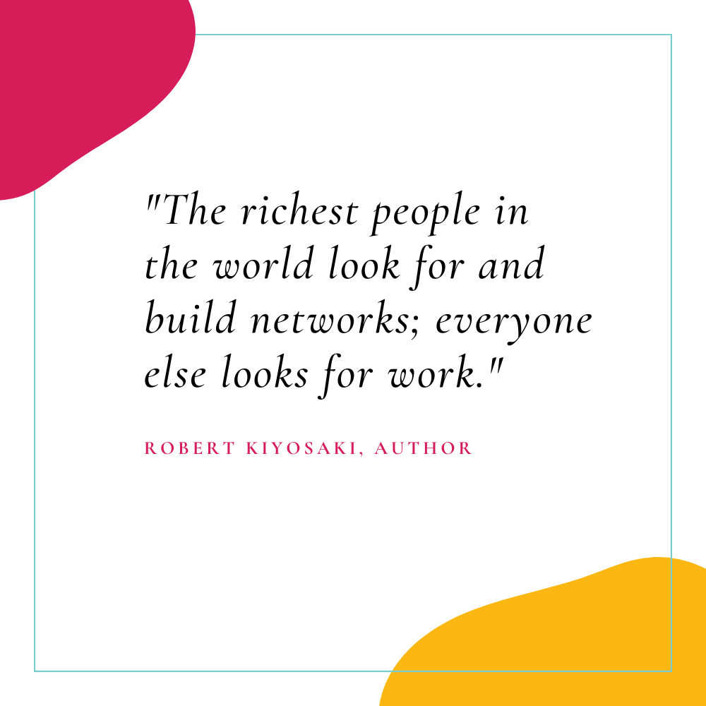 "The richest people in the world look for and build networks; everyone else looks for work." – Robert Kiyosaki