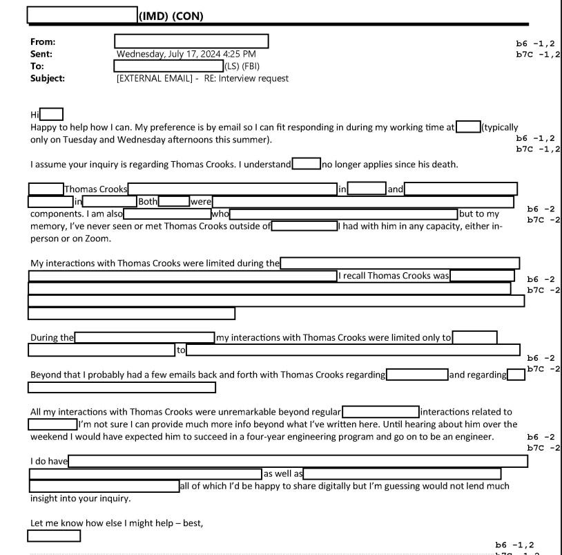 Screenshot of redacted document from FOIA release. Text: 'From: [redacted] Sent: July 17, 2024 4:25 PM To: [redacted] (LS0 (FBI) Subject: [EXTERNAL EMAIL] - RE: Interview request  Hi [redacted] Happy to help how I can. My preference is by email so I can fit responding in during my working time at [redacted] (typically only on Tuesday and Wednesday afternoons this summer).  I assume your inquiry is regarding Thomas Crooks. I understand [redacted] no longer applies since his death.  [redacted] Thomas Crooks [redacted] in [redacted] and [redacted] in [redacted]. Both were in [redacted] Both were [redacted] components. I am also [redacted] who [redacted] but to my memory, I've never seen or met Thomas Crooks outside of [redacted] I had with him in any capacity, either in-person or on Zoom.  My interactions with Thomas Crooks were limited during the [redacted]. I recall Thomas Crooks was [3 1/2 lines redacted].  During the [redacted],  my interactions with Thomas Crooks were limited only to [redacted] to [redacted].  Beyond that I probably had a few emails back and forth with Thomas Crooks regarding [redacted] and regarding [redacted].  All my interactions with Thomas Crooks were unremarkable beyond regular [redacted] interactions related to [redacted]. I'm not sure I can provide much more info beyond what I've written here. Until hearing about him over the weekend I would have expected him to succeed in a four-year engineering program and go on to be an engineer.  I do have! [1 1/2 line redacted] as well as [full line redacted], all of which I'd be happy to share digitally but I'm guessing would not lend much insight into your inquiry. Let me know how else I might help - best, [redacted]