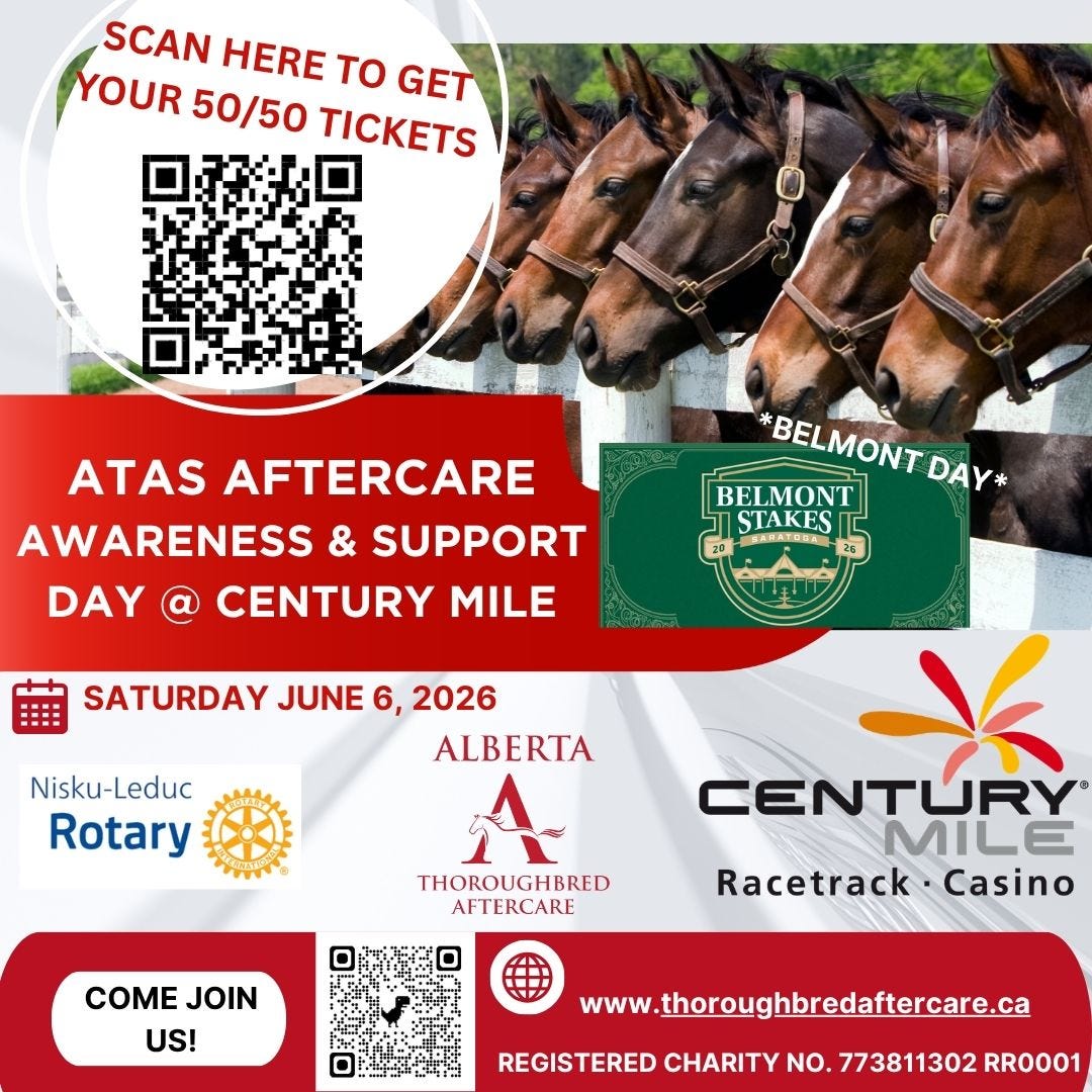 May be an image of text that says 'SCAN HERE To GET YOUR 50/50 TICKETS ATAS AFTERCARE AWARENESS & SUPPORT DAY CENTURY MILE *BELMONT *BELMONTDAY- DAY* BELMONT STAKES BRKATUHA SATURDAY JUNE 6, 2026 ALBERTA Nisku-Leduc Rotary THOROUGHBRED AFTERCARE COME COMEJOIN JOIN US! CENTURY MILE Racetrack Casino www.thoroughbredaftercare.ca REGISTERED CHARITY NO. 773811302 RR0001' May be an image of text that says 'SCAN HERE To GET YOUR 50/50 TICKETS ATAS AFTERCARE AWARENESS & SUPPORT DAY CENTURY MILE *BELMONT *BELMONTDAY- DAY* BELMONT STAKES BRKATUHA SATURDAY JUNE 6, 2026 ALBERTA Nisku-Leduc Rotary THOROUGHBRED AFTERCARE COME COMEJOIN JOIN US! CENTURY MILE Racetrack Casino www.thoroughbredaftercare.ca REGISTERED CHARITY NO. 773811302 RR0001'