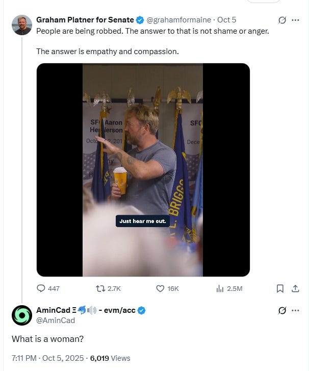 October 5 tweet by Graham Platner reading 'People are being robbed. The answer to that is not shame or anger. The answer is empathy and compassion.' Reply from some jackhole: 'What is a woman?' October 5 tweet by Graham Platner reading 'People are being robbed. The answer to that is not shame or anger. The answer is empathy and compassion.' Reply from some jackhole: 'What is a woman?'