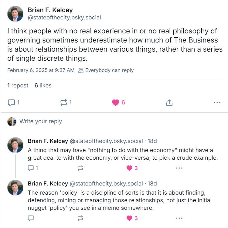 Brian F. Kelcey: I think people with no real experience in or no real philosophy of governing sometimes underestimate how much of The Business is about relationships between various things, rather than a series of single discrete things. A thing that may have "nothing to do with the economy" might have a great deal to with the economy, or vice-versa, to pick a crude example. The reason 'policy' is a discipline of sorts is that it is about finding, defending, mining or managing those relationships, not just the initial nugget 'policy' you see in a memo somewhere.