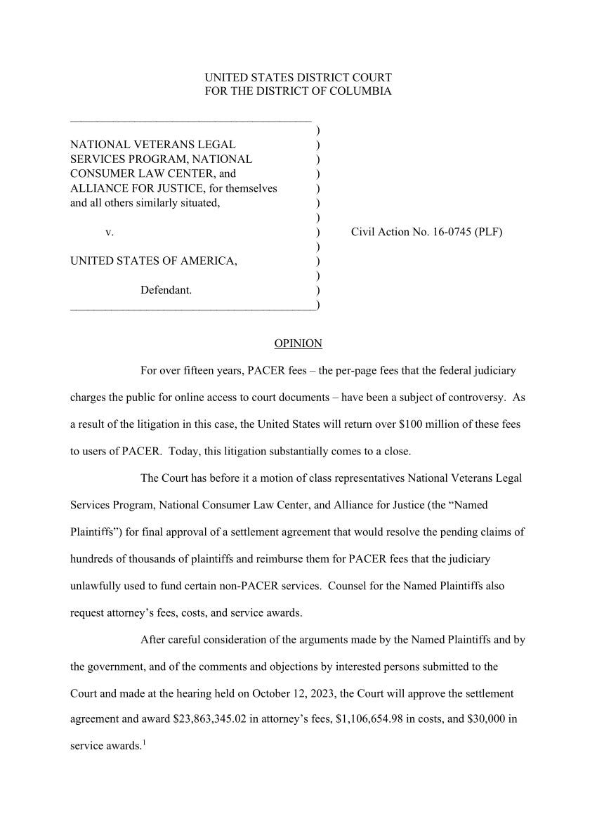 The opening of a court opinion in the U.S. District Court for the District of Columbia in the case of NATIONAL VETERANS LEGAL SERVICES PROGRAM, NATIONAL CONSUMER LAW CENTER, and ALLIANCE FOR JUSTICE, for themselves and all others similarly situated versus UNITED STATES OF AMERICA, Civil Action No. 16-0745 (PLF), stating: For over fifteen years, PACER fees โ the per-page fees that the federal judiciary charges the public for online access to court documents โ have been a subject of controversy. As a result of the litigation in this case, the United States will return over $100 million of these fees to users of PACER. Today, this litigation substantially comes to a close. The Court has before it a motion of class representatives National Veterans Legal Services Program, National Consumer Law Center, and Alliance for Justice (the โNamed Plaintiffsโ) for final approval of a settlement agreement that would resolve the pending claims of hundreds of thousands of plaintiffs and reimburse them for PACER fees that the judiciary unlawfully used to fund certain non-PACER services. Counsel for the Named Plaintiffs also request attorneyโs fees, costs, and service awards. After careful consideration of the arguments made by the Named Plaintiffs and by the government, and of the comments and objections by interested persons submitted to the Court and made at the hearing held on October 12, 2023, the Court will approve the settlement agreement and award $23,863,345.02 in attorneyโs fees, $1,106,654.98 in costs, and $30,000 in service awards. The opening of a court opinion in the U.S. District Court for the District of Columbia in the case of NATIONAL VETERANS LEGAL SERVICES PROGRAM, NATIONAL CONSUMER LAW CENTER, and ALLIANCE FOR JUSTICE, for themselves and all others similarly situated versus UNITED STATES OF AMERICA, Civil Action No. 16-0745 (PLF), stating: For over fifteen years, PACER fees โ the per-page fees that the federal judiciary charges the public for online access to court documents โ have been a subject of controversy. As a result of the litigation in this case, the United States will return over $100 million of these fees to users of PACER. Today, this litigation substantially comes to a close. The Court has before it a motion of class representatives National Veterans Legal Services Program, National Consumer Law Center, and Alliance for Justice (the โNamed Plaintiffsโ) for final approval of a settlement agreement that would resolve the pending claims of hundreds of thousands of plaintiffs and reimburse them for PACER fees that the judiciary unlawfully used to fund certain non-PACER services. Counsel for the Named Plaintiffs also request attorneyโs fees, costs, and service awards. After careful consideration of the arguments made by the Named Plaintiffs and by the government, and of the comments and objections by interested persons submitted to the Court and made at the hearing held on October 12, 2023, the Court will approve the settlement agreement and award $23,863,345.02 in attorneyโs fees, $1,106,654.98 in costs, and $30,000 in service awards.