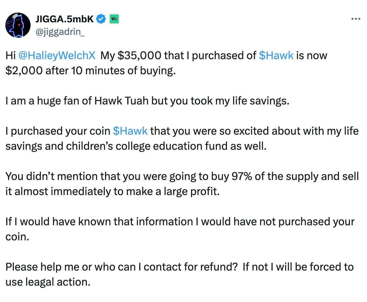 Hi @HalieyWelchX My $35,000 that I purchased of $Hawk is now $2,000 after 10 minutes of buying. I am a huge fan of Hawk Tuah but you took my life savings. I purchased your coin $Hawk that you were so excited about with my life savings and children’s college education fund as well. You didn’t mention that you were going to buy 97% of the supply and sell it almost immediately to make a large profit. If I would have known that information I would have not purchased your coin. Please help me or who can I contact for refund? If not I will be forced to use leagal action. Hi @HalieyWelchX My $35,000 that I purchased of $Hawk is now $2,000 after 10 minutes of buying. I am a huge fan of Hawk Tuah but you took my life savings. I purchased your coin $Hawk that you were so excited about with my life savings and children’s college education fund as well. You didn’t mention that you were going to buy 97% of the supply and sell it almost immediately to make a large profit. If I would have known that information I would have not purchased your coin. Please help me or who can I contact for refund? If not I will be forced to use leagal action.