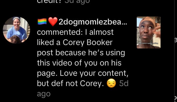 @🏳️🌈❤️2dogmomlezbean❤️🍉: I almost liked a Corey Booker post because he’s using this video of you on his page. Love your content, but def not Corey. 😒 | text from a comment received on TikTok @🏳️🌈❤️2dogmomlezbean❤️🍉: I almost liked a Corey Booker post because he’s using this video of you on his page. Love your content, but def not Corey. 😒 | text from a comment received on TikTok