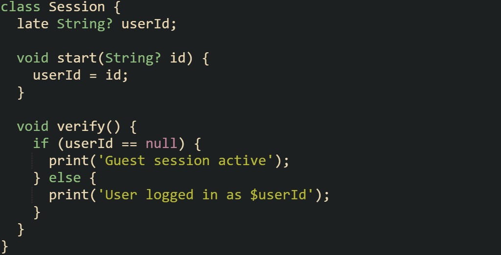 class Session {   late String? userId;    void start(String? id) {     userId = id;   }    void verify() {     if (userId == null) {       print('Guest session active');     } else {       print('User logged in as $userId');     }   } }