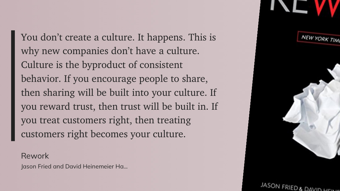 "You don’t create a culture. It happens. This is why new companies don’t have a culture. Culture is the byproduct of consistent behavior. If you encourage people to share, then sharing will be built into your culture. If you reward trust, then trust will be built in. If you treat customers right, then treating customers right becomes your culture."  Rework  Jason Fried