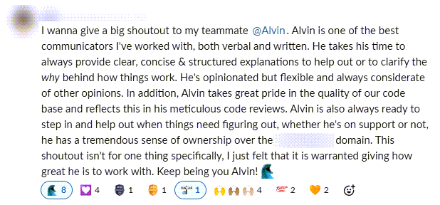 I wanna give a big shoutout to my teammate @Alvin. Alvin is one of the best communicators I've worked with, both verbal and written. He takes his time to always provide clear, concise & structured explanations to help out or to clarify the why behind how things work. He's opinionated but flexible and always considerate of other opinions. In addition, Alvin takes great pride in the quality of our code base and reflects this in his meticulous code reviews. Alvin is also always ready to step in and help out when things need figuring out, whether he's on support or not, he has a tremendous sense of ownership over the domain. This shoutout isn't for one thing specifically, I just felt that it is warranted giving how great he is to work with. Keep being you Alvin!