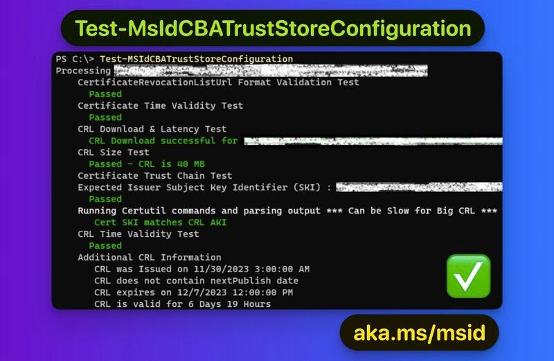 PS C:\> Test-MSIdCBATrustStoreConfiguration
Processing
CertificateRevocationlistUrl Format Validation Test
Passed
Certificate Time Validity Test
Passed
CRL Download & Latency Test
CRL Download successful for
CRL Size Test
Passed - CRL is 40 MB
Certificate Trust Chain Test
Expected Issuer Subject Key Identifier (SKI) :
Passed
Running Certutil commands and parsing output *** Can be Slow for Big CRL ***
Cert SKI matches CRL AKI
CRL Time Validity Test
Passed
Additional CRL Information
CRL was Issued on 11/30/2023 3:00:00 AM
CRL does not contain nextPublish date
CRL expires on 12/7/2023 12:00:00 PM
CRL is valid for 6 Days 19 Hours
