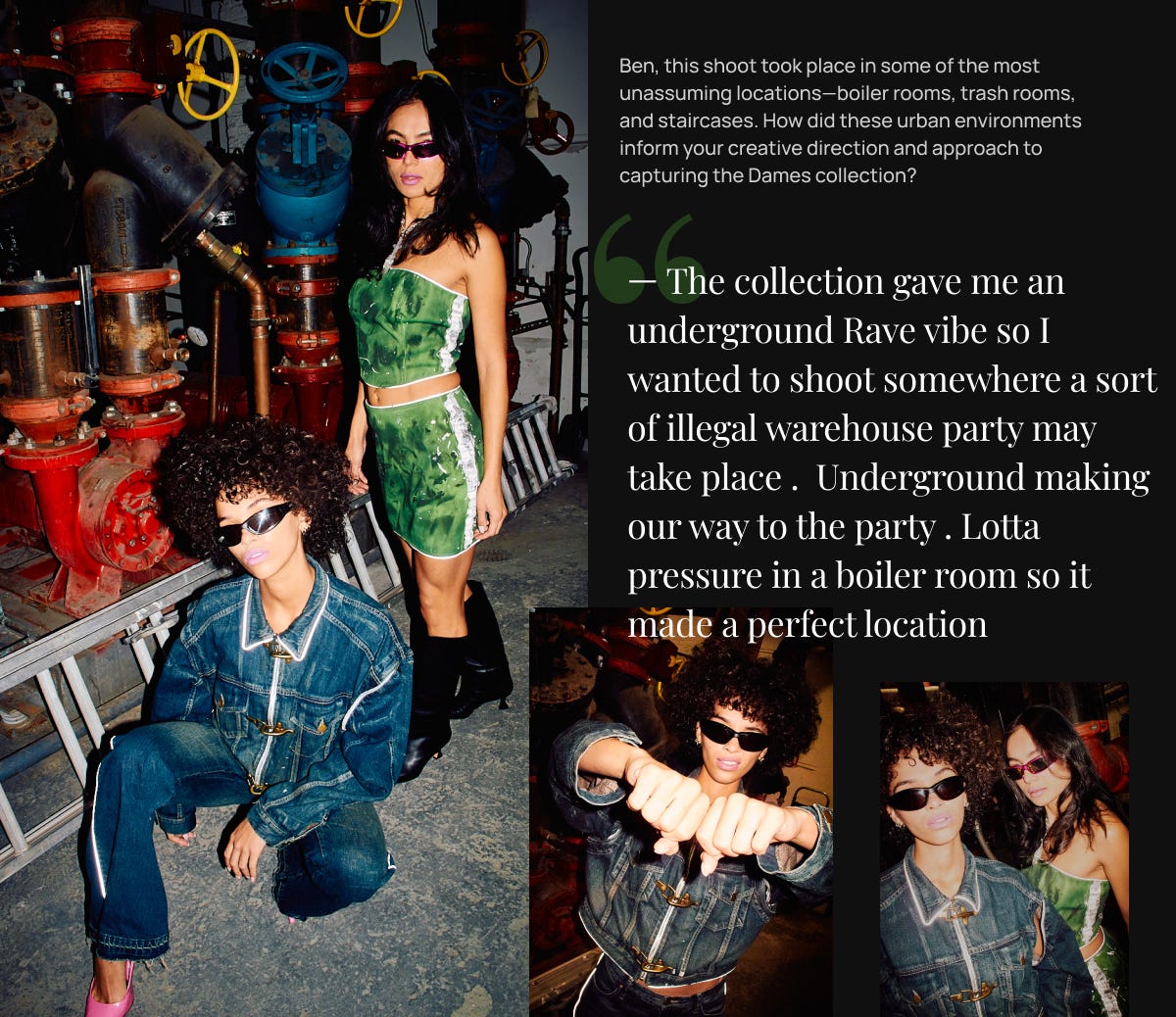 — The collection gave me an underground Rave vibe so I wanted to shoot somewhere a sort of illegal warehouse party may take place .  Underground making our way to the party . Lotta pressure in a boiler room so it made a perfect location.
