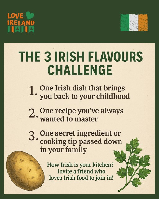 May be an image of text that says "LOVE IRELAND 川肉川肉 THE 3 IRISH FLAVOURS CHALLENGE 1. One Trish dish that brings you back to your childhood 2. One recipe you've always wanted to master 3. One secret ingredient or cooking tip passed down in your family How Irish is your kitchen? Invite a friend who loves Irish food to join in!"