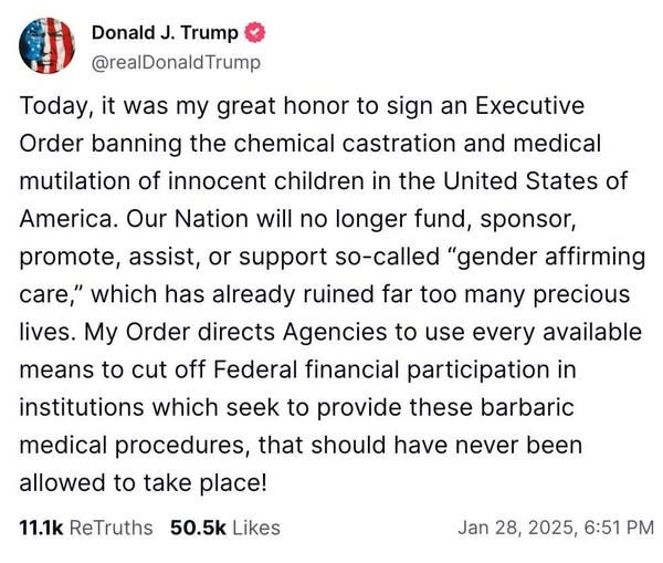 May be an image of text that says 'Donald J. Trump @realDonaldTrump Today, it was my great honor to sign an Executive Order banning the chemical castration and medical mutilation of innocent children in the United States of America. Our Nation will no longer fund, sponsor, promote, assist, or support so-called "gender affirming care," which has already ruined far too many precious lives. My Order directs Agencies to use every available means to cut off Federal financial participation in institutions which seek to provide these barbaric medical procedures, that should have never allowed to take place! 11.1k ReTruths been 50.5k Likes Jan 28, 2025, 6:51 PM'