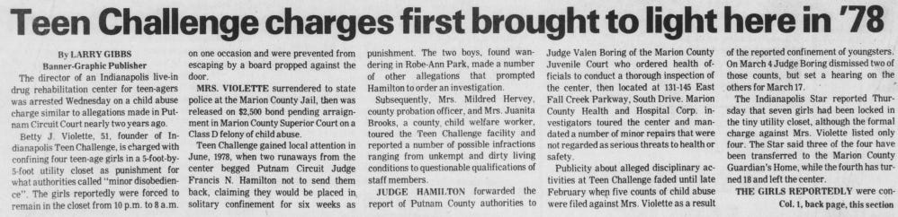 The director of an Indianapolis live-in drug rehabilitation center for teen-agers was arrested Wednesday on a child abuse charge similar to allegations made in Putnam Circuit Court nearly two years ago. Betty J. Violette, 51, founder of Indianapolis Teen Challenge, is charged with confining four teen-age girls in a 5-foot-by5-foot utility closet as punishment for what authorities called “minordisobedience”. The girls reportedly were forced to remain in the closet from 10 p.m. to 8 a.m. on one occasion and were prevented from escaping by a board propped against the door. MRS. VIOLETTE surrendered to state police at the Marion County Jail, then was released on $2,500 bond pending arraignment in Marion County Superior Court on a Class D felony ofchild abuse. Teen Challenge gained local attention in June, 1978, when two runaways from the center begged Putnam Circuit Judge Francis N. Hamilton not to send them back, claiming they would be placed in solitary confinement for six weeks as punishment. The two boys, found wandering in Robe-Ann Park, made a number of other allegations that prompted Hamilton to order an investigation. Subsequently, Mrs. Mildred Hervey, county probation officer, and Mrs. Juanita Brooks, a county child welfare worker, toured the Teen Challenge facility and reported a number of possible infractions ranging from unkempt and dirty living conditions to questionable qualifications of staff members. JUDGE HAMILTON forwarded the report of Putnam County authorities to Judge Valen Boring of the Marion County Juvenile Court who ordered health officials to conduct a thorough inspection of the center, then located at 131-145 East Fall Creek Parkway, South Drive. Marion County Health and Hospital Corp. investigators toured the center and mandated a number of minor repairs that were not regarded as serious threats to health or safety. Publicity about alleged disciplinary activities at Teen Challenge faded until late February when five counts of child abuse were filed against Mrs. Violette as a result of the reported confinement of youngsters. On March 4 Judge Boring dismissed two of those counts, but set a hearing on the others for March 17. The Indianapolis Star reported Thursday that seven girls had been locked in the tiny utility closet, although the formal charge against Mrs. Violette listed only four. The Star said three of the four have been transferred to the Marion County Guardian’s Home, while the fourth has turned 18 and left the center. THE GIRLS REPORTEDLY were con Col. 1, back page, this section