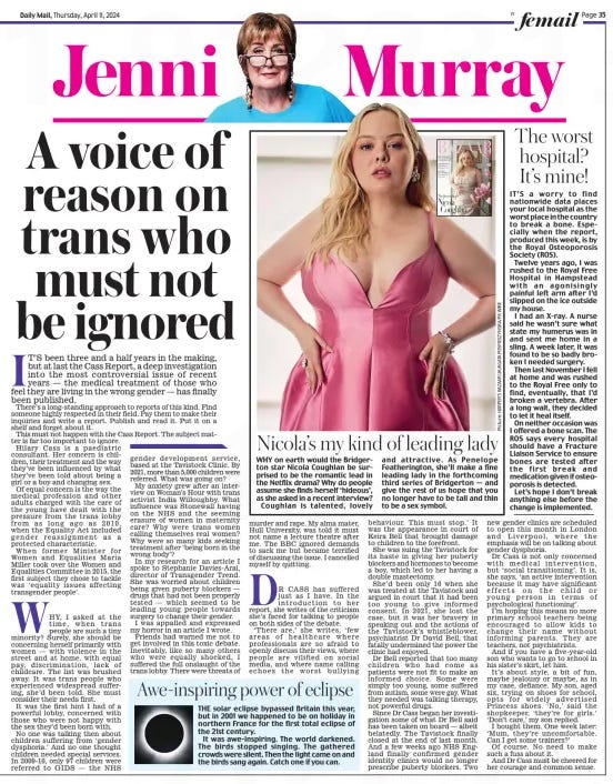 A voice of reason on trans who must not be ignored Daily Mail11 Apr 2024 IT’S been three and a half years in the making, but at last the Cass Report, a deep investigation into the most controversial issue of recent years — the medical treatment of those who feel they are living in the wrong gender — has finally been published.  there’s a long-standing approach to reports of this kind. Find someone highly respected in their field. Pay them to make their inquiries and write a report. Publish and read it. Put it on a shelf and forget about it.  This must not happen with the Cass Report. the subject matgender ter is far too important to ignore.  Hilary Cass is a paediatric consultant. Her concern is children, their treatment and the way they’ve been influenced by what they’ve been told about being a girl or a boy and changing sex.  Of equal concern is the way the medical profession and other adults charged with the care of the young have dealt with the pressure from the trans lobby from as long ago as 2010, when the Equality Act included gender reassignment as a protected characteristic.  When former Minister for Women and Equalities Maria Miller took over the Women and Equalities Committee in 2015, the first subject they chose to tackle was ‘equality issues affecting transgender people’.  WHY, I asked at the time, when trans people are such a tiny minority? surely, she should be concerning herself primarily with women — with violence in the street and at home, with equal pay, discrimination, lack of childcare. the list was brushed away. It was trans people who experienced widespread suffering, she’d been told. she must consider their needs first.  It was the first hint I had of a powerful lobby, concerned with those who were not happy with the sex they’d been born with.  No one was talking then about children suffering from ‘gender dysphoria.’ And no one thought children needed special services. In 2009-10, only 97 children were referred to GIDs — the NHs development service, based at the tavistock Clinic. By 2021, more than 5,000 children were referred. What was going on?  My anxiety grew after an interview on Woman’s Hour with trans activist India Willoughby. What influence was stonewall having on the NHs and the seeming erasure of women in maternity care? Why were trans women calling themselves real women? Why were so many kids seeking treatment after ‘being born in the wrong body’?  In my research for an article I spoke to stephanie Davies-Arai, director of transgender trend. she was worried about children being given puberty blockers — drugs that had not been properly tested — which seemed to be leading young people towards surgery to change their gender.  I was appalled and expressed my horror in an article I wrote.  Friends had warned me not to get involved in this toxic debate. Inevitably, like so many others who were equally shocked, I suffered the full onslaught of the trans lobby. there were threats of murder and rape. My alma mater, Hull University, was told it must not name a lecture theatre after me. the BBC ignored demands to sack me but became terrified of discussing the issue. I cancelled myself by quitting.  DR CASS has suffered just as I have. In the introduction to her report, she writes of the criticism she’s faced for talking to people on both sides of the debate.  ‘ There are,’ she writes, ‘ few areas of healthcare where professionals are so afraid to openly discuss their views, where people are vilified on social media, and where name calling echoes the worst bullying behaviour. this must stop.’ It was the appearance in court of Keira Bell that brought damage to children to the forefront.  She was suing the tavistock for its haste in giving her puberty blockers and hormones to become a boy, which led to her having a double mastectomy.  She’d been only 16 when she was treated at the tavistock and argued in court that it had been too young to give informed consent. In 2021, she lost the case, but it was her bravery in speaking out and the actions of the tavistock’s whistleblower, psychiatrist Dr David Bell, that fatally undermined the power the clinic had enjoyed.  Dr Bell reported that too many children who had come as patients were not fit to make an informed choice. some were simply too young, some suffered from autism, some were gay. What they needed was talking therapy, not powerful drugs.  Since Dr Cass began her investigation some of what Dr Bell said has been taken on board — albeit belatedly. the tavistock finally closed at the end of last month. And a few weeks ago NHs England finally confirmed gender identity clinics would no longer prescribe puberty blockers. two new gender clinics are scheduled to open this month in London and Liverpool, where the emphasis will be on talking about gender dysphoria.  Dr Cass is not only concerned with medical intervention, but ‘social transitioning’. It is, she says, ‘an active intervention because it may have significant effects on the child or young person in terms of psychological functioning’.  I’m hoping this means no more primary school teachers being encouraged to allow kids to change their name without informing parents. they are teachers, not psychiatrists.  And if you have a five-year-old son who wants to go to school in his sister’s skirt, let him.  It’s about style, a bit of fun, maybe jealousy or maybe, as in my case, defiance. My son, aged six, trying on shoes for school, opts for widely advertised Princess shoes. ‘No,’ said the shopkeeper, ‘they’re for girls.’ ‘Don’t care,’ my son replied.  I bought them. One week later: ‘Mum, they’re uncomfortable. Can I get some trainers?’  Of course. No need to make such a fuss about it.  And Dr Cass must be cheered for her courage and common sense.  Article Name:A voice of reason on trans who must not be ignored Publication:Daily Mail Start Page:35 End Page:35
