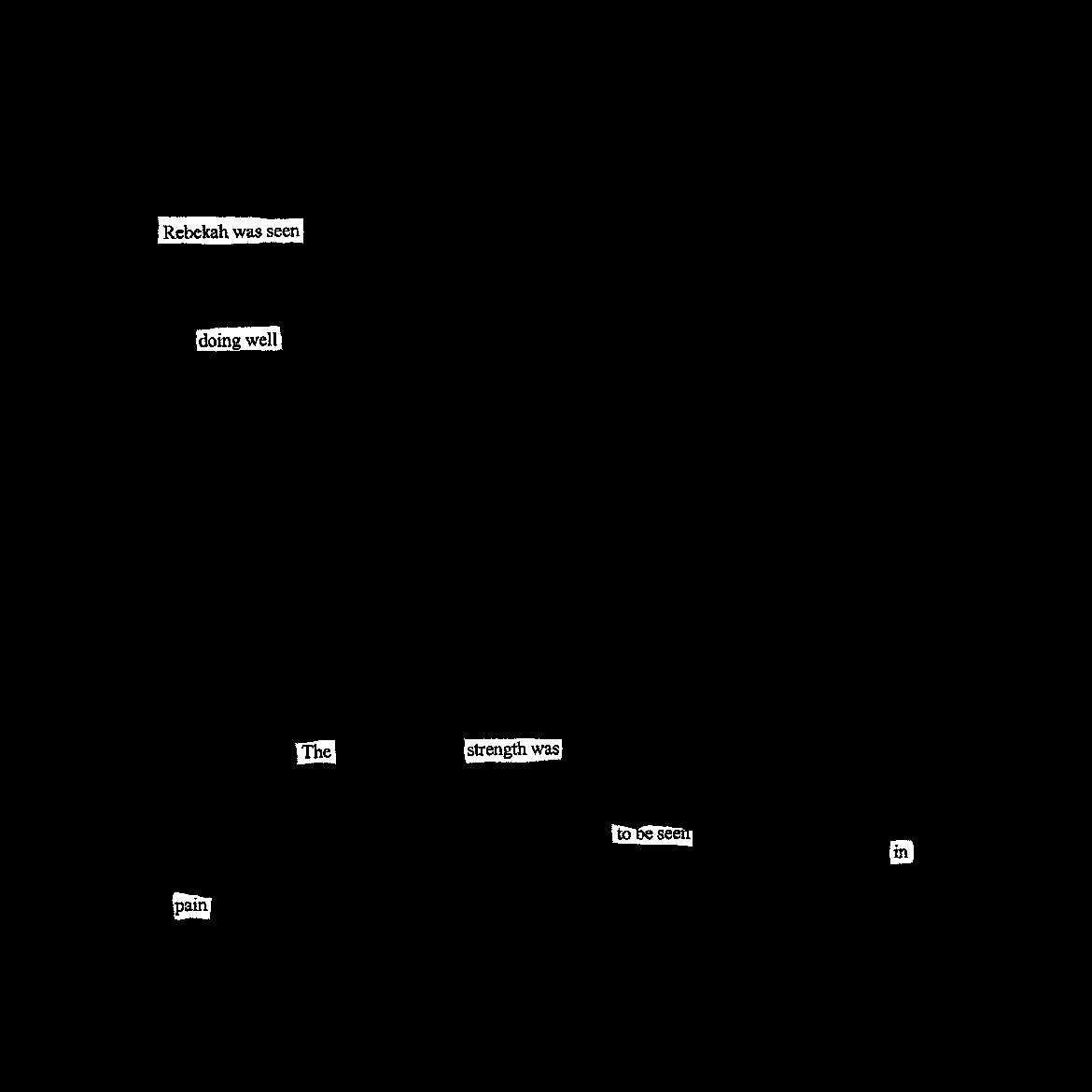 The entire page is blacked out except for these words, scattered across the page in this order: “Rebekah was seen doing well The strength was to be seen in pain” The entire page is blacked out except for these words, scattered across the page in this order: “Rebekah was seen doing well The strength was to be seen in pain”