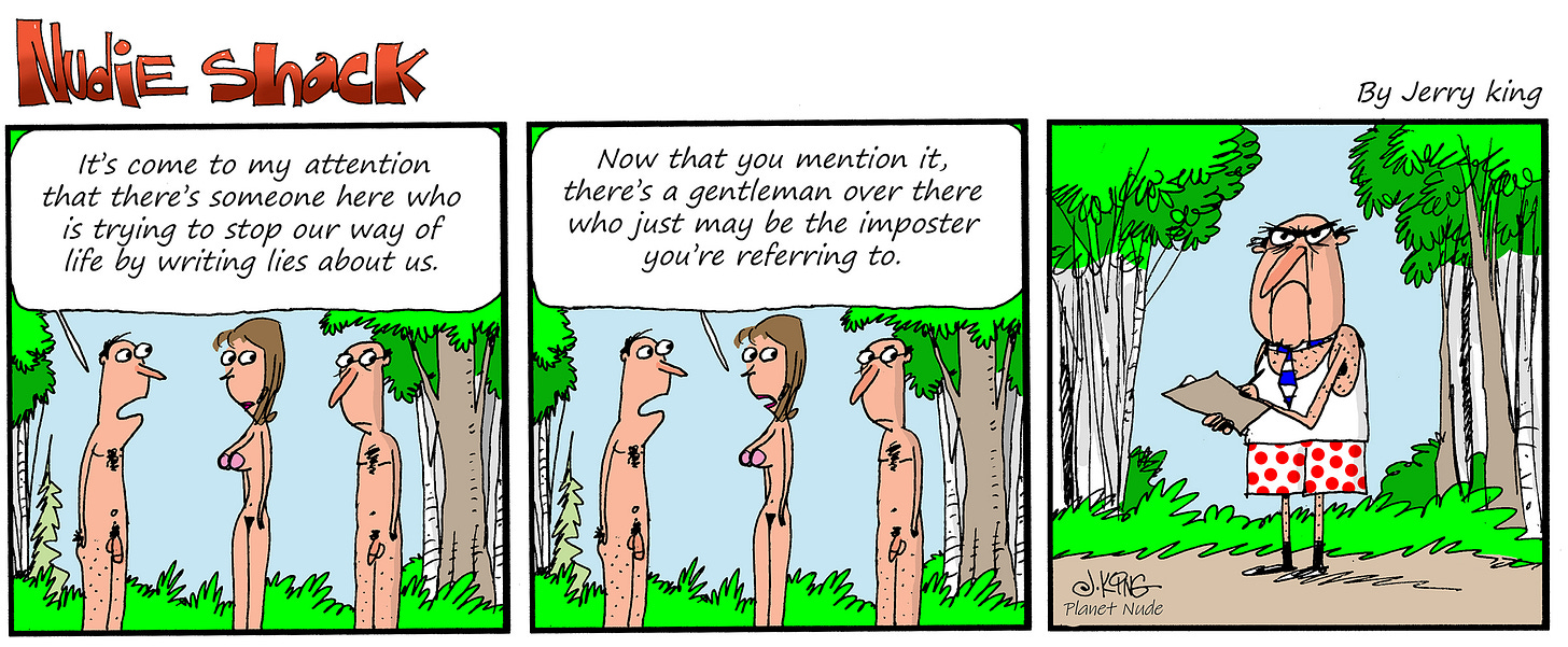 Alt text: Panel 1: Three nude people stand talking in a wooded clearing. One says, “It’s come to my attention that there’s someone here who is trying to stop our way of life by writing lies about us.” Panel 2: Another nudist looks off to the side and replies, “Now that you mention it, there’s a gentleman over there who just may be the imposter you’re referring to.” Panel 3: A scowling man in a tank top, polka-dot shorts, socks, shoes, and a tie stands alone taking notes on a clipboard.