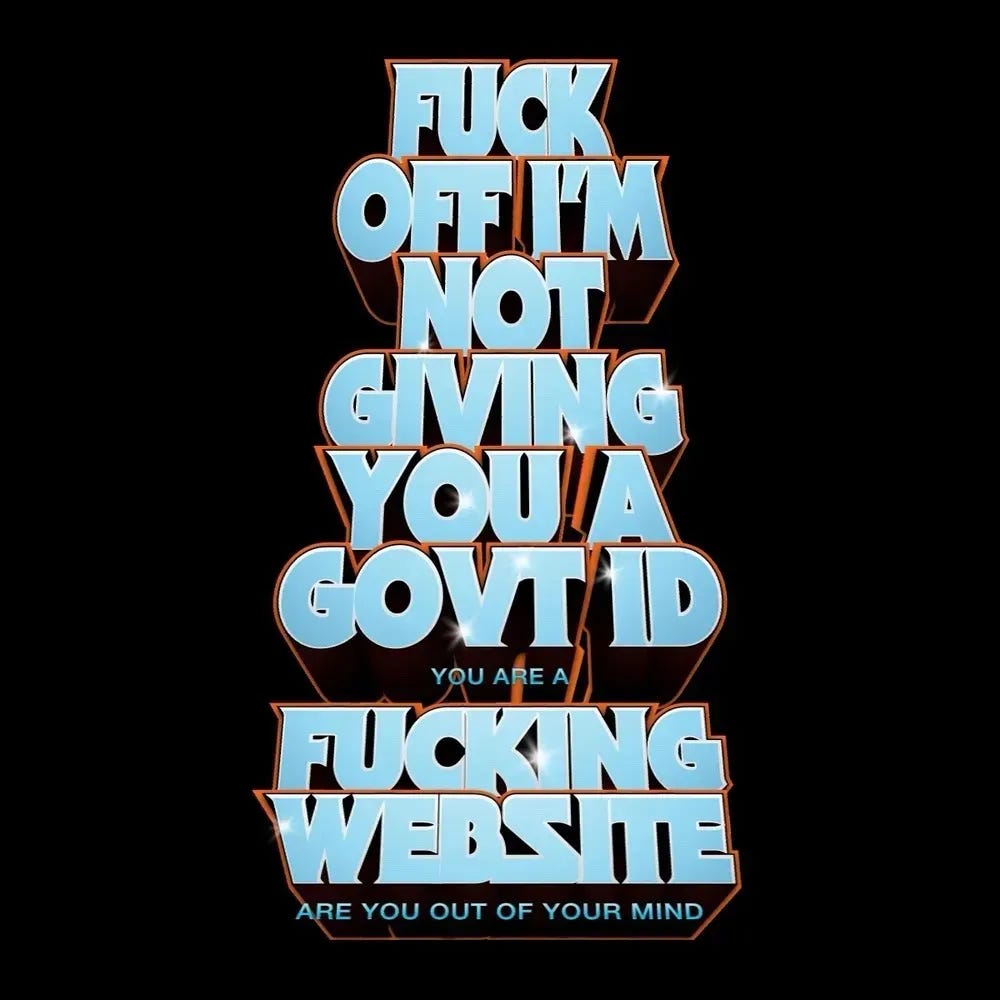 Big bubble letters like a movie poster that says:
FUCK
OFF I'M
NOT
GIVING
YOU A
GOVT ID
you are a
FUCKING
WEBSITE
are you out of your mind Big bubble letters like a movie poster that says:
FUCK
OFF I'M
NOT
GIVING
YOU A
GOVT ID
you are a
FUCKING
WEBSITE
are you out of your mind