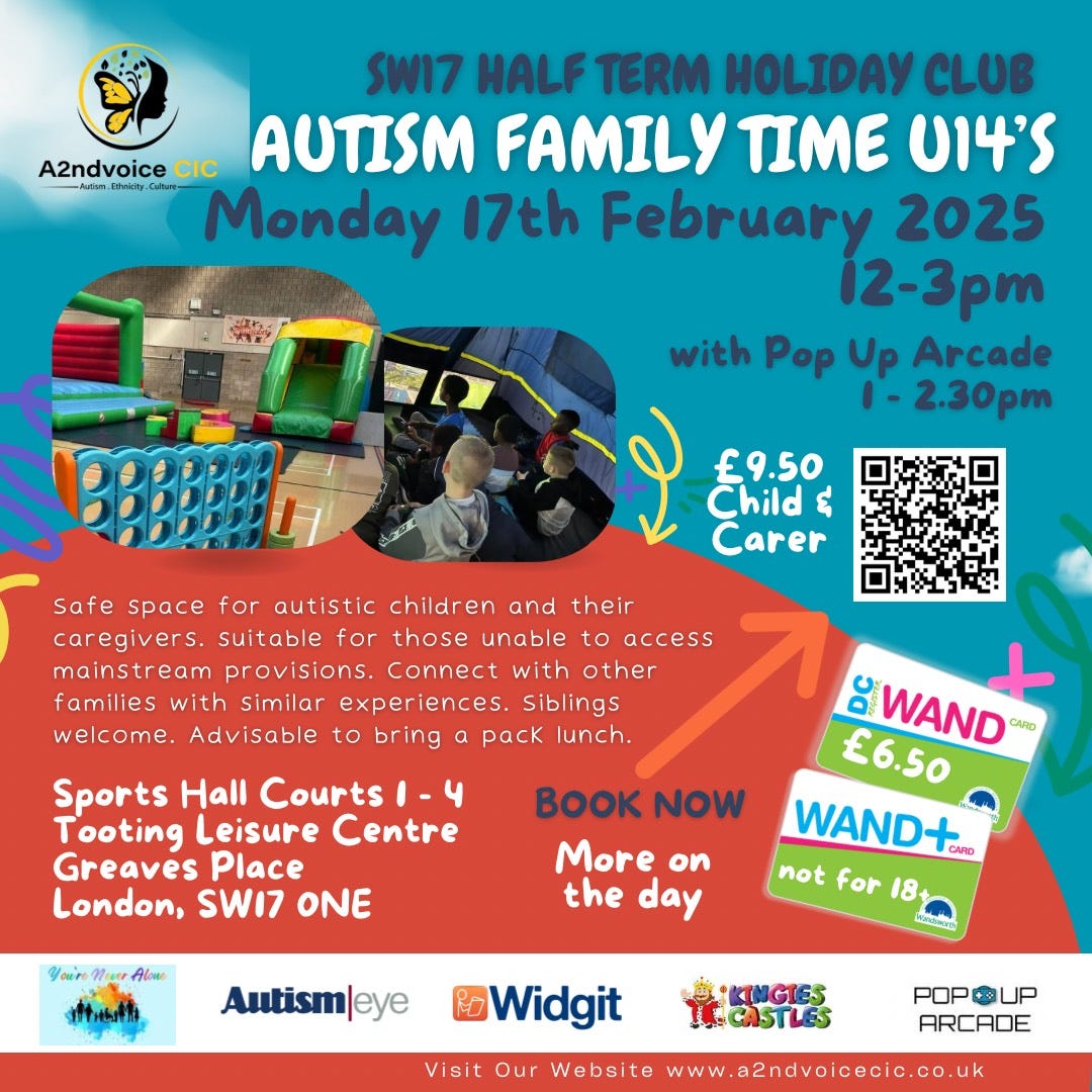 May be an image of 2 people and text that says "SW17 HALF TERM HOLIDAY CLUB A2ndvoice CIC AUTISM FAMILY TIME U14'S mm4 Cular Monday 17th February 2025 i2-3pm with Pop withPop Up Arcade -2.30pm EE £9.50 Child& ឪ Carer Safe space for autistic children and their caregivers. suitable for those unable to access mainstream provisions. Connect with other families with similar experiences. Siblings welcome. Advisable to bring a pack lunch. Sports Hall Courts -4 Tooting Leisure Centre Greaves Place London, SWI7 ONE BK NOW More on the day WAND CARD £6.50 WAND+ GARD not for 18 Autism|eye Widgit 實G Visit Our Website www.a2ndvoicecio.co.uk POPOUP POP UP ARCADE"