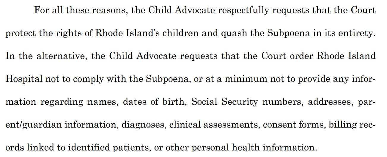 For all these reasons, the Child Advocate respectfully requests that the Court protect the rights of Rhode Island's children and quash the Subpoena in its entirety. In the alternative, the Child Advocate requests that the Court order Rhode Island Hospital not to comply with the Subpoena, or at a minimum not to provide any infor- mation regarding names, dates of birth, Social Security numbers, addresses, par-ent/guardian information, diagnoses, clinical assessments, consent forms, billing rec- ords linked to identified patients, or other personal health information.