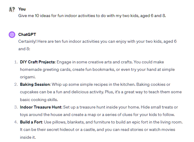 Give me 10 ideas for fun indoor activities to do with my two kids, aged 6 and 8. ChatGPT Certainly! Here are ten fun indoor activities you can enjoy with your two kids, aged 6 and 8: DIY Craft Projects: Engage in some creative arts and crafts. You could make homemade greeting cards, create fun bookmarks, or even try your hand at simple origami. Baking Session: Whip up some simple recipes in the kitchen. Baking cookies or cupcakes can be a fun and delicious activity. Plus, it's a great way to teach them some basic cooking skills. Give me 10 ideas for fun indoor activities to do with my two kids, aged 6 and 8. ChatGPT Certainly! Here are ten fun indoor activities you can enjoy with your two kids, aged 6 and 8: DIY Craft Projects: Engage in some creative arts and crafts. You could make homemade greeting cards, create fun bookmarks, or even try your hand at simple origami. Baking Session: Whip up some simple recipes in the kitchen. Baking cookies or cupcakes can be a fun and delicious activity. Plus, it's a great way to teach them some basic cooking skills.
