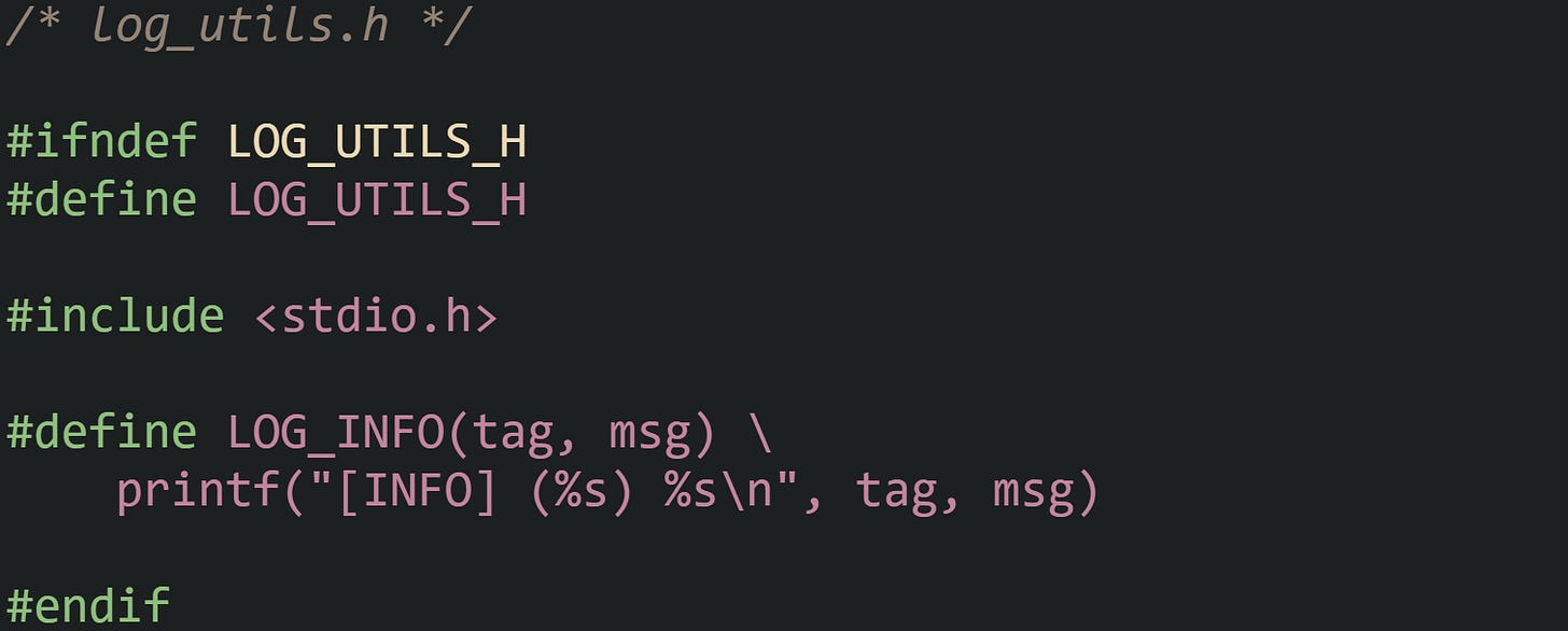 /* log_utils.h */  #ifndef LOG_UTILS_H #define LOG_UTILS_H  #include <stdio.h>  #define LOG_INFO(tag, msg) \     printf("[INFO] (%s) %s\n", tag, msg)  #endif