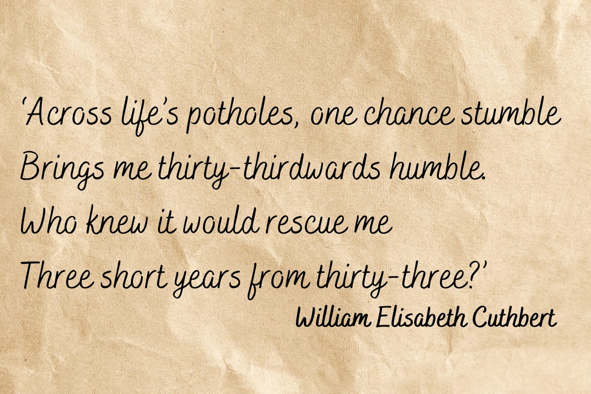 Across life’s potholes, one chance stumble / Brings me thirty-thirdwards humble. / Who knew it would rescue me / Three short years from thirty-three? – My version of ‘On My Thirty-Third Birthday’