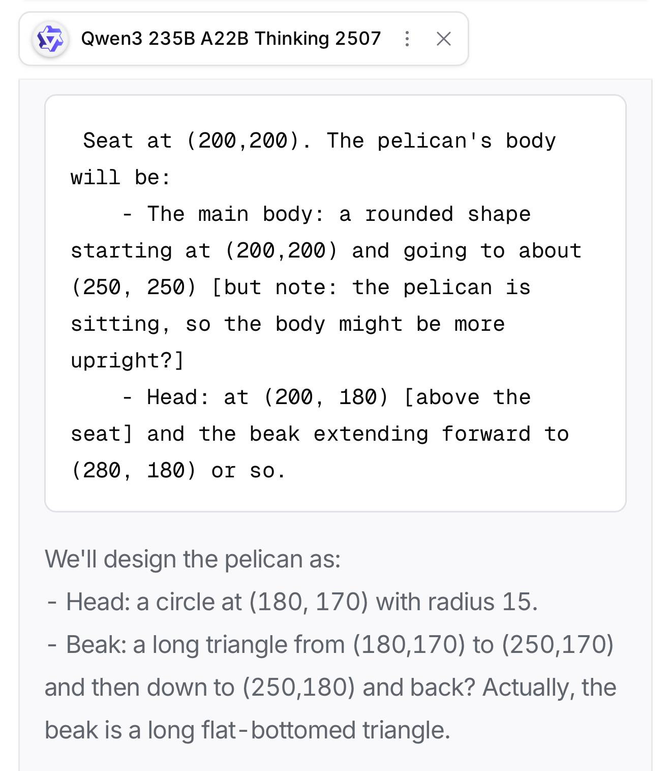 Qwen3 235B A22B Thinking 2507 Seat at (200,200). The pelican's body will be: - The main body: a rounded shape starting at (200,200) and going to about (250, 250) [but note: the pelican is sitting, so the body might be more upright?] - Head: at (200, 180) [above the seat] and the beak extending forward to (280, 180) or so. We'll design the pelican as: - Head: a circle at (180, 170) with radius 15. - Beak: a long triangle from (180,170) to (250,170) and then down to (250,180) and back? Actually, the beak is a long flat-bottomed triangle.