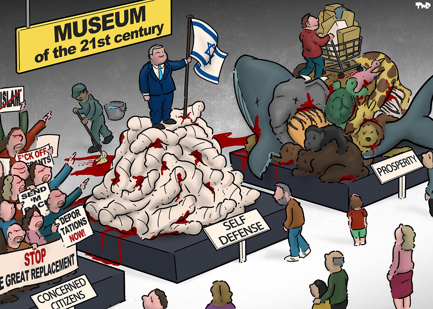 Cartoon showing the inside of a museum titled the 'Museum of the 21st century'. Three exhibits are on display: one is titled 'concerned citizens' and shows a mob of enraged people with signs that say 'Stop the great replacement', 'Deportations now!', 'F*ck off, migrants!', and 'No Islam'; the second is titled 'self-defense' and shows Netanyahu standing on a pile of bloody bodies wrapped in white sheets; the third is titled 'prosperity' and shows a consumer with a shopping cart loaded with packages standing on a pile of dead animals, including a whale, giraffe and elephant. People are looking at the exhibits, while at the back a cleaner is mopping up the blood that is coming from the second and third exhibit.
