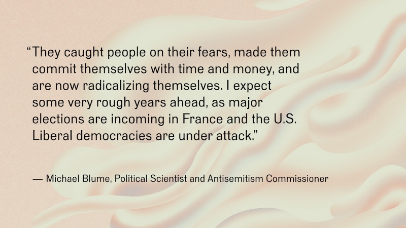 Black text on an off-white background reads, “They caught people on their fears, made them commit themselves with time and money, and are now radicalizing themselves. I expect some very rough years ahead, as major elections are incoming in France and the U.S. Liberal democracies are under attack.” —Michael Blume, Political Scientist and Antisemitism Commissioner”