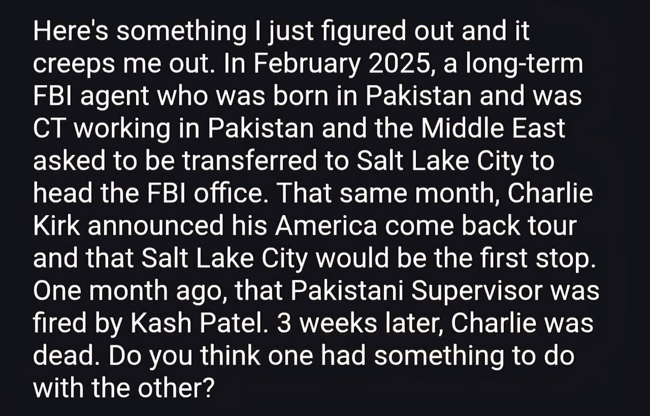 May be an image of text that says 'Here's something I just figured out and it creeps me out. In February 2025, a long-term FBI agent who was born in Pakistan and was CT working in Pakistan and the Middle East asked to be transferred to Salt Lake City to head the FBI office. That same month, Charlie Kirk announced his America come back tour and that Salt Lake City would be the first stop. One month ago, that Pakistani Supervisor was fired by Kash Patel. 3 weeks later, Charlie was dead. Do you think one had something to do with the other?' May be an image of text that says 'Here's something I just figured out and it creeps me out. In February 2025, a long-term FBI agent who was born in Pakistan and was CT working in Pakistan and the Middle East asked to be transferred to Salt Lake City to head the FBI office. That same month, Charlie Kirk announced his America come back tour and that Salt Lake City would be the first stop. One month ago, that Pakistani Supervisor was fired by Kash Patel. 3 weeks later, Charlie was dead. Do you think one had something to do with the other?'