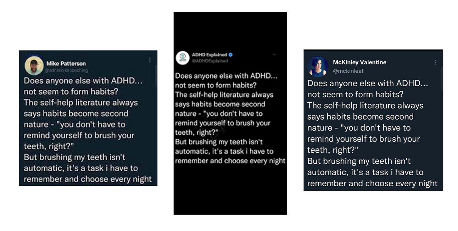 three screenshots of the same tweet by three different accounts that all say: "does anyone else with ADHD... not seem to form habits? The self-help literature always says habits become second nature - "you don't have to remind yourself to brush your teeth, right?" But brushing my teeth isn't automatic, it's a task i have to remember and choose every night'