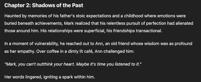 Chapter 2: Shadows of the Past Haunted by memories of his father's stoic expectations and a childhood where emotions were buried beneath achievements, Mark realized that his relentless pursuit of perfection had alienated those around him. His relationships were superficial, his friendships transactional.  In a moment of vulnerability, he reached out to Ann, an old friend whose wisdom was as profound as her empathy. Over coffee in a dimly lit café, Ann challenged him:  "Mark, you can't outthink your heart. Maybe it's time you listened to it."  Her words lingered, igniting a spark within him.