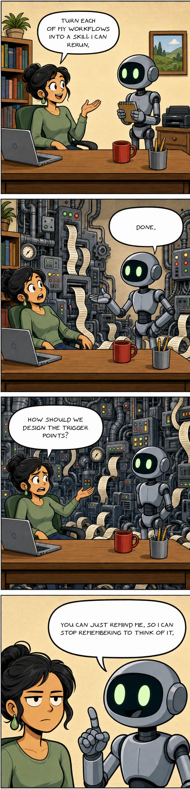 Four panel comic. A woman asks her AI to turn each of her workflows into a skill she can rerun. It says done, and her office is now a wall of machinery pouring out printout. She asks how they should design the trigger points. It answers: you can just remind me, so I can stop remembering to think of it. Four panel comic. A woman asks her AI to turn each of her workflows into a skill she can rerun. It says done, and her office is now a wall of machinery pouring out printout. She asks how they should design the trigger points. It answers: you can just remind me, so I can stop remembering to think of it.