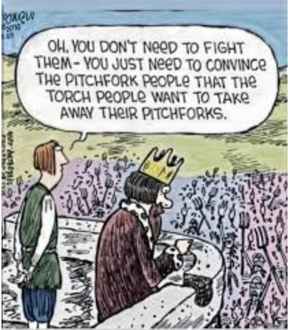 A king looks out from his balcony high above a thong of the masses. His advisor says to him "Oh, you don't need to fight them. You just need to convince the pitchfork people that the torch people want to take away their pitchforks."