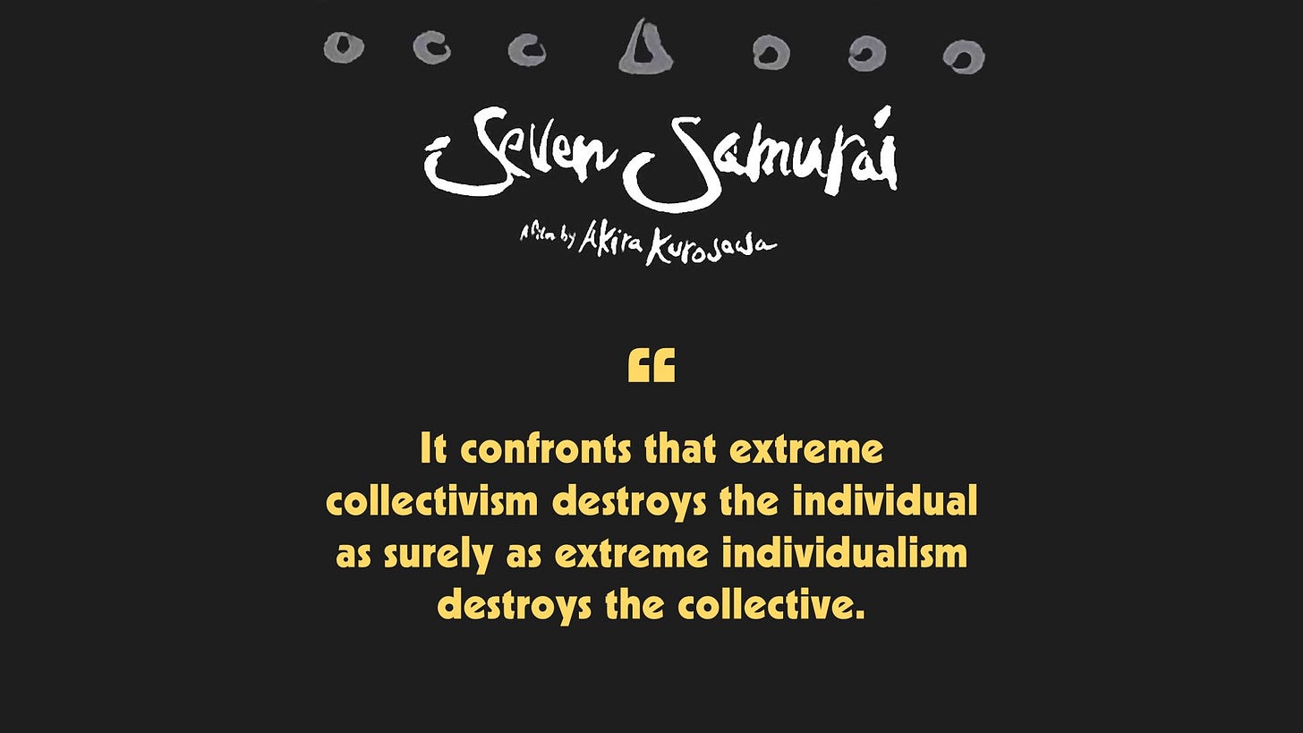 Seven Samurai confronts that extreme collectivism destroys the individual as surely as extreme individualism destroys the collective.