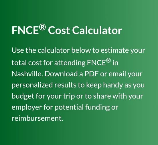 May be an image of text that says 'FNCE Cost Calculator Use the calculator below to estimate your total cost for attending FNCE Nashville. Download a PDF or email your in personalized results to keep handy as you budget for your trip or to share with your employer for potential funding or reimbursement.'
