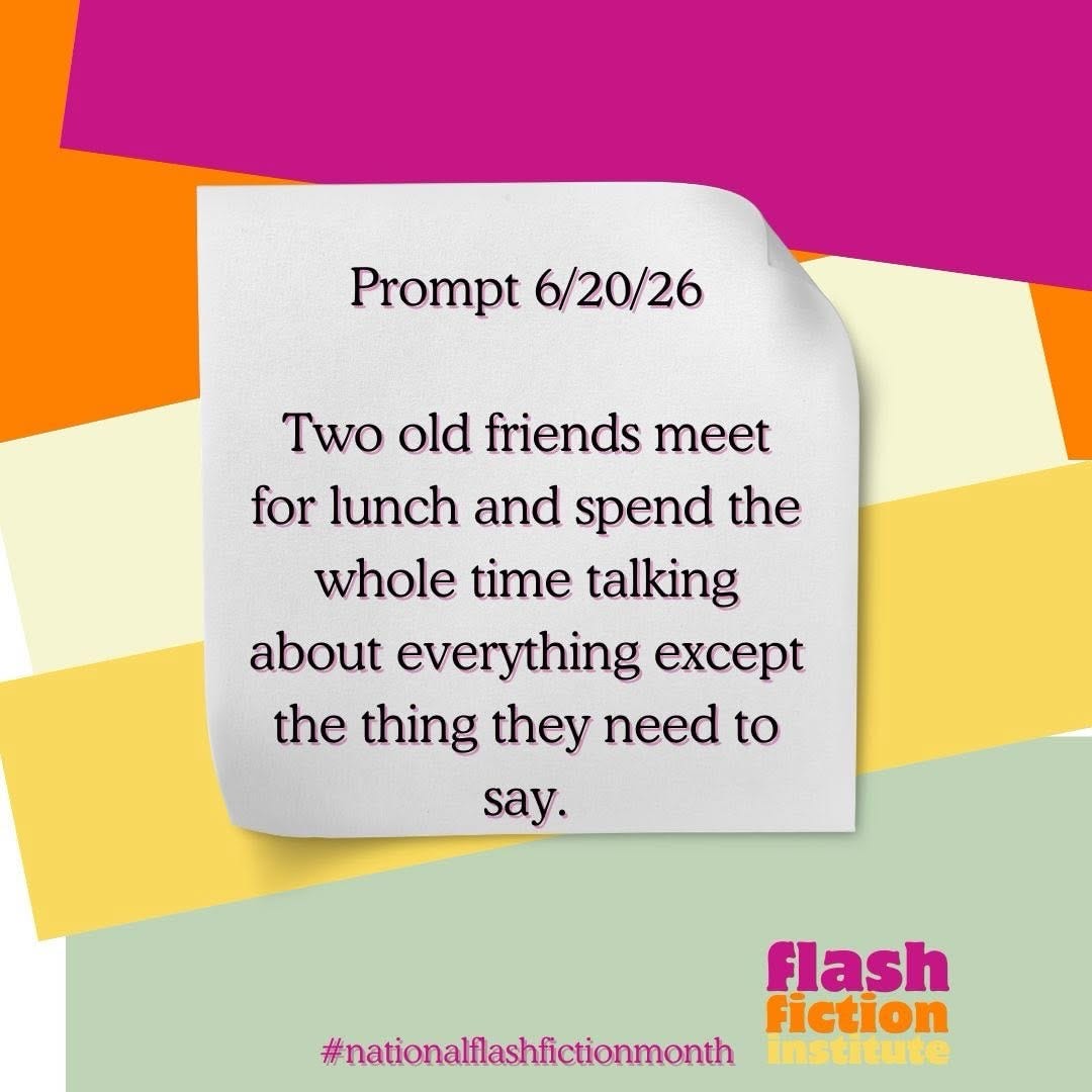 May be an image of text that says 'Prompt 6/20/26 Two old friends meet for lunch and spend spend the the whole time talking about everything ecep the thing they need to say. flash fiction institute #nationallashfictionmonth'