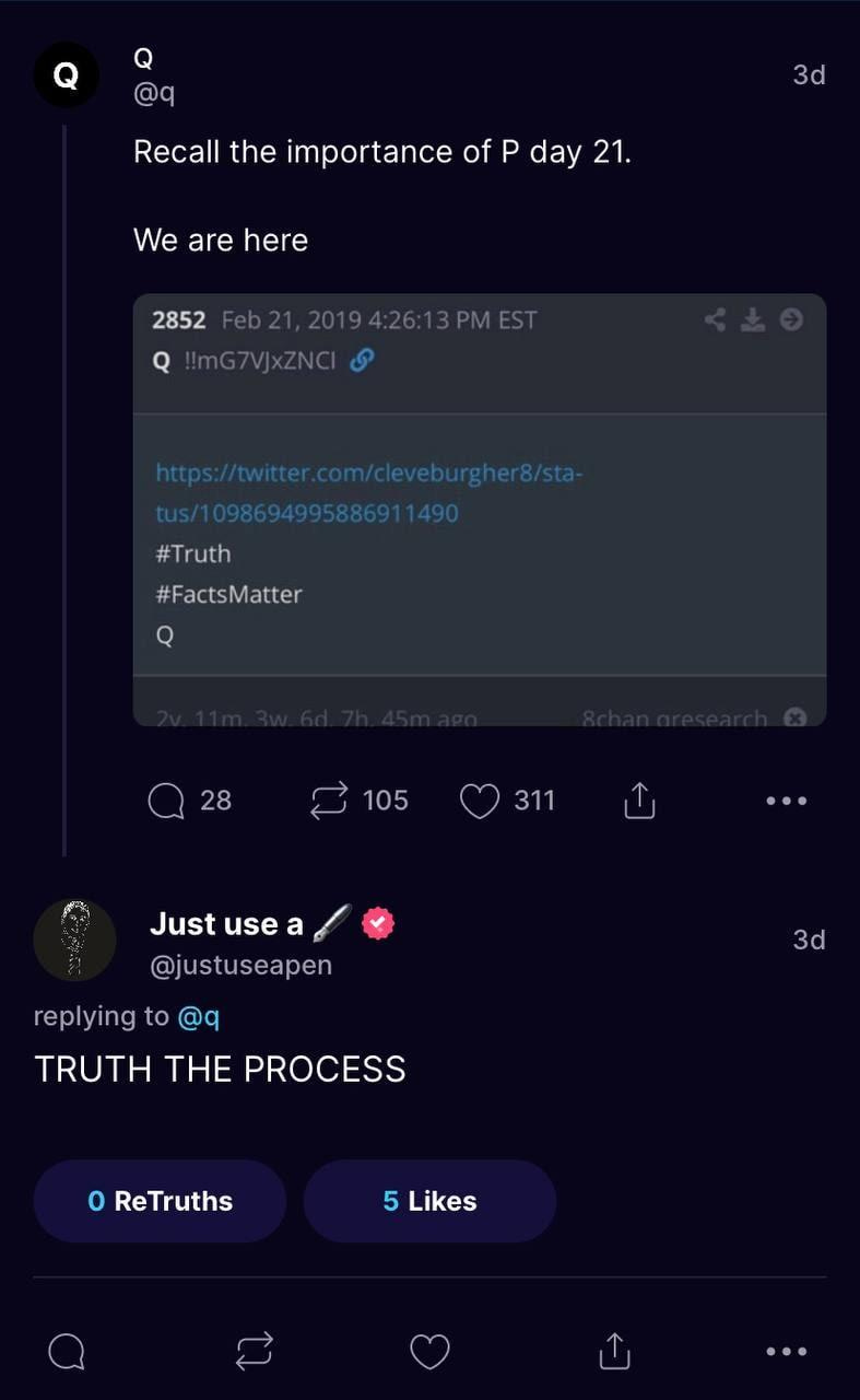 Q 
Recall the importance of P day 21. 
We are here 
2852 Feb21. 2019426:13PM EST 
https://tnittercom/cleueburgher"sti 
tuS/109869499588691 
*Truth 
#FactsMatter 
3d 
Q 28 
105 
C) 311 
Just use a 
@justuseapen 
replying to@q 
TRUTH THE PROCESS 
O ReTruths 
5 Likes 