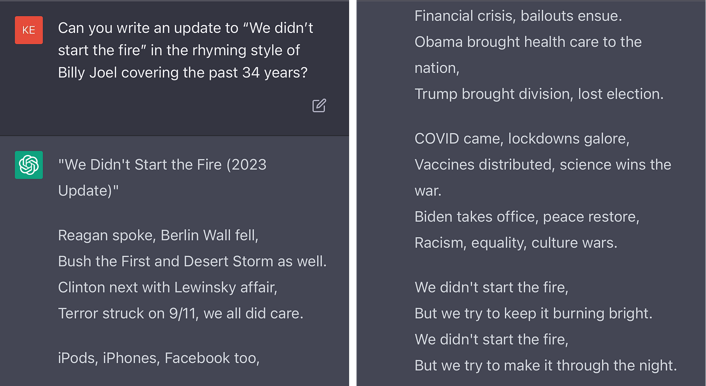 Can you write an update to ‘We didn’t start the fire’ in the rhyming style of Billy Joel covering the past 34 years?  “We Didn’t Start the Fire (2023 Update)”  Reagan spoke, Berlin Wall fell, Bush the First and Desert Storm as well.  Clinton next with Lewinsky affair, Terror struck on 9/11, we all did care.  iPads, iPhones, Facebook too, Financial crisis, bailouts ensue.  Obama brought healthcare to the nation, Trump brought division, lost election.  COVID came, lockdowns galore, Vaccines distributed, science wins the war.  Biden takes office, peace restore, Racism, equality, culture wars.  We didn’t start the fire, But we try to keep it burning bright.  We didn’t start the fire, But we try to make it through the night.